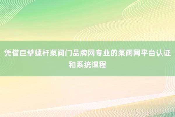 凭借巨擘螺杆泵阀门品牌网专业的泵阀网平台认证和系统课程